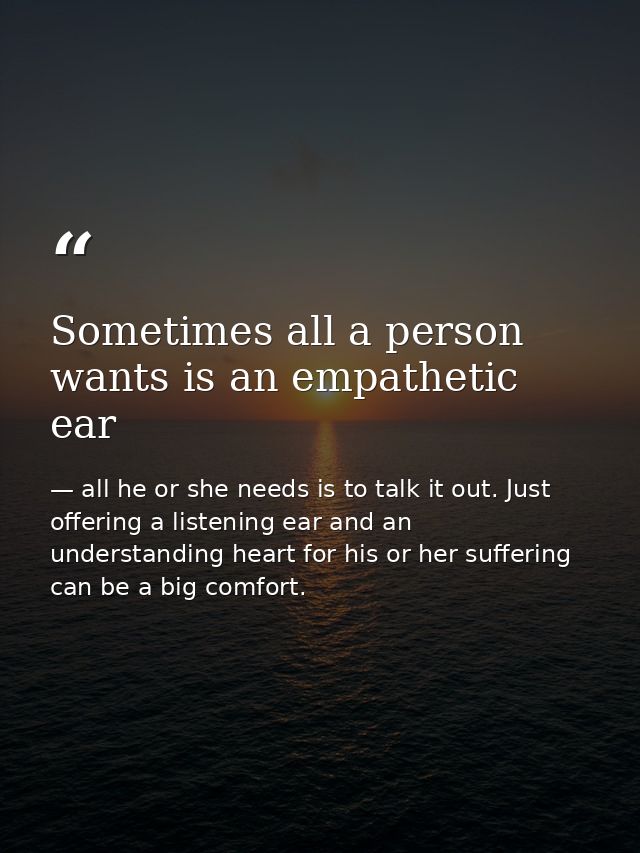 Sometimes all a person wants is an empathetic ear — all he or she needs is to talk it out. Just offering a listening ear and an understanding heart for his or her suffering can be a big comfort.