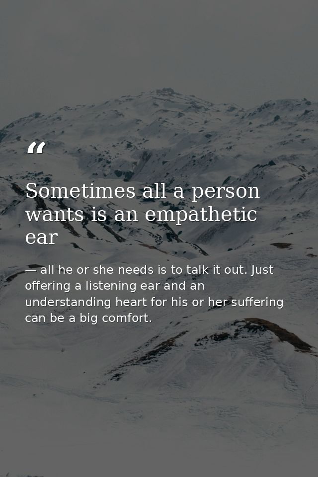 Sometimes all a person wants is an empathetic ear — all he or she needs is to talk it out. Just offering a listening ear and an understanding heart for his or her suffering can be a big comfort.