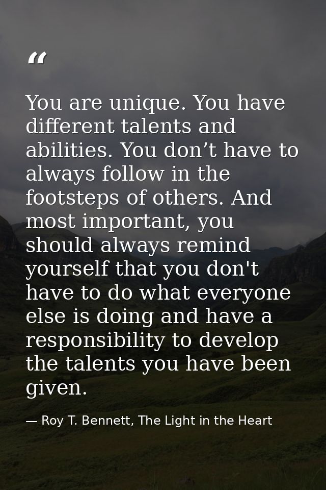 You are unique. You have different talents and abilities. You don’t have to always follow in the footsteps of others. An — Roy T. Bennett, The Light in the Heart