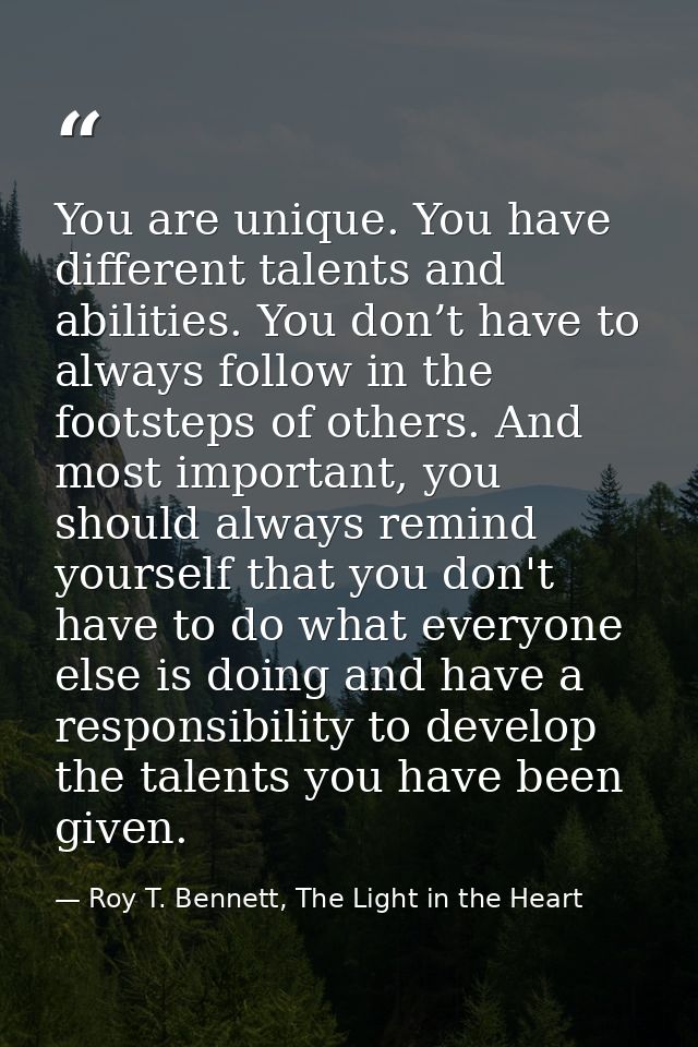 You are unique. You have different talents and abilities. You don’t have to always follow in the footsteps of others. An — Roy T. Bennett, The Light in the Heart