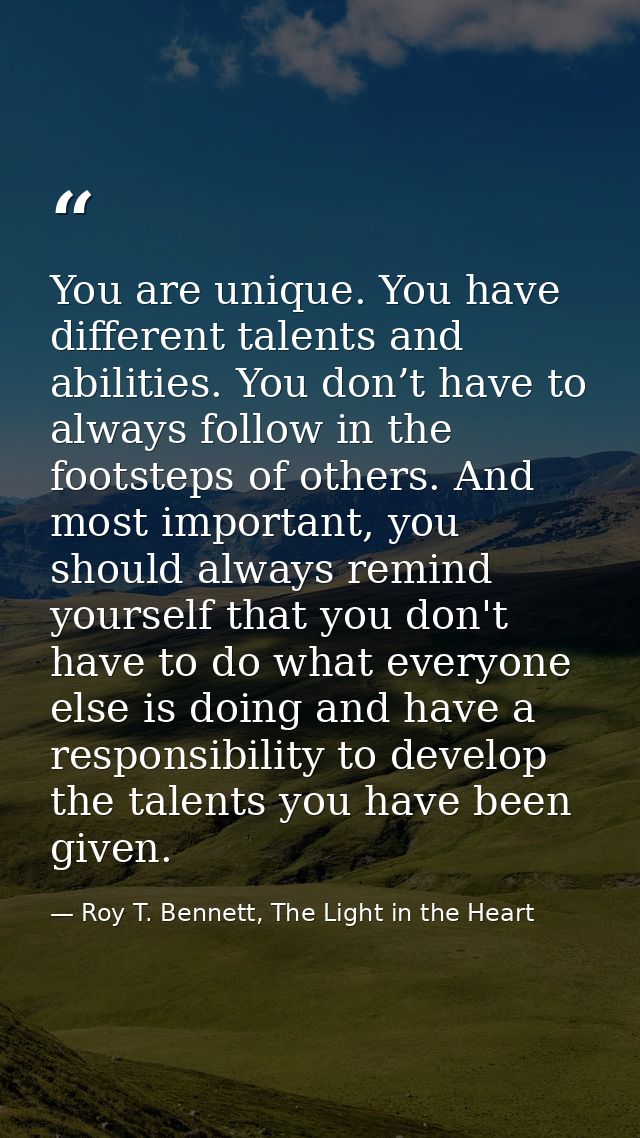 You are unique. You have different talents and abilities. You don’t have to always follow in the footsteps of others. An — Roy T. Bennett, The Light in the Heart