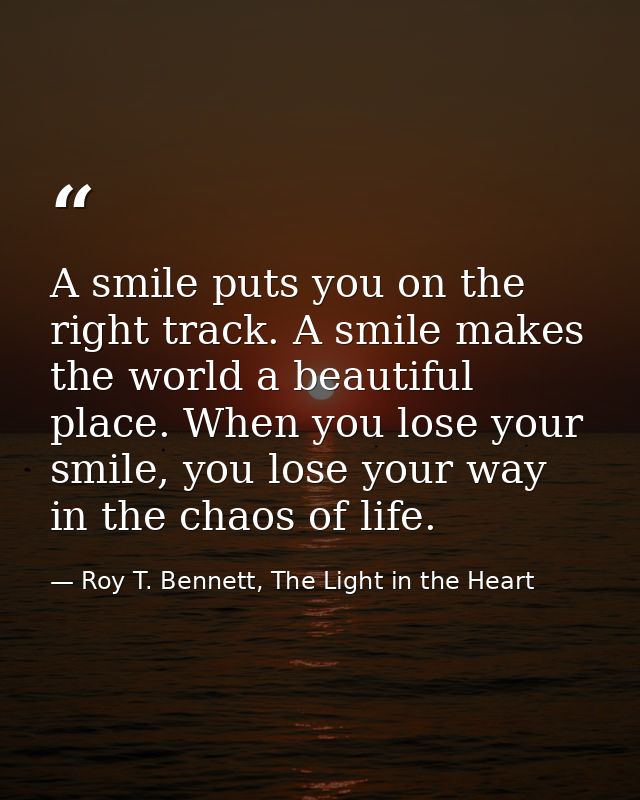 A smile puts you on the right track. A smile makes the world a beautiful place. When you lose your smile, you lose your  — Roy T. Bennett, The Light in the Heart