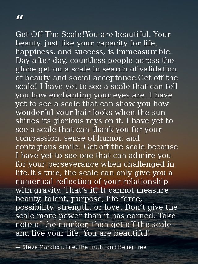 Get Off The Scale!You are beautiful. Your beauty, just like your capacity for life, happiness, and success, is immeasura — Steve Maraboli, Life, the Truth, and Being Free