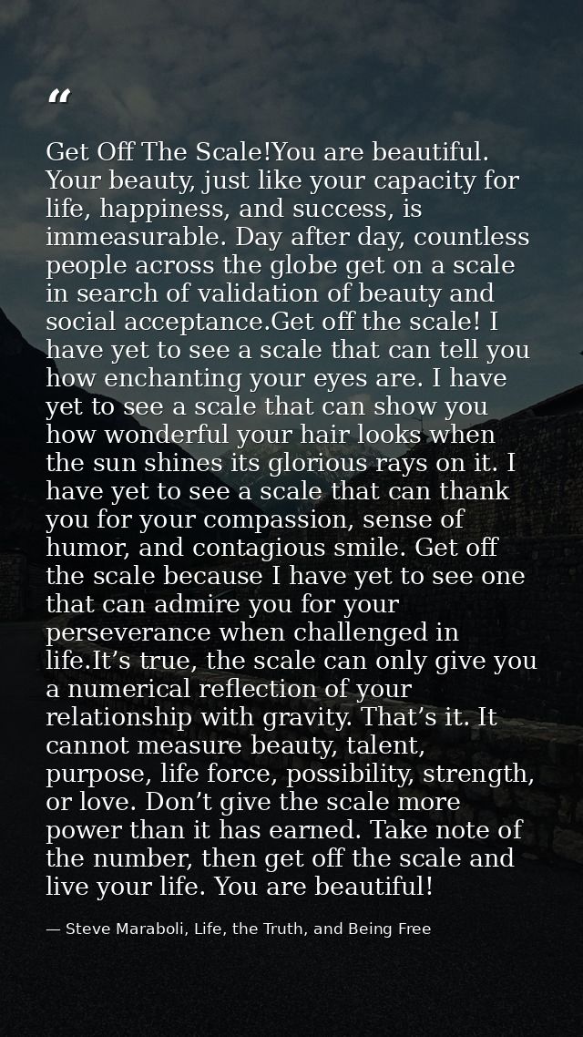 Get Off The Scale!You are beautiful. Your beauty, just like your capacity for life, happiness, and success, is immeasura — Steve Maraboli, Life, the Truth, and Being Free