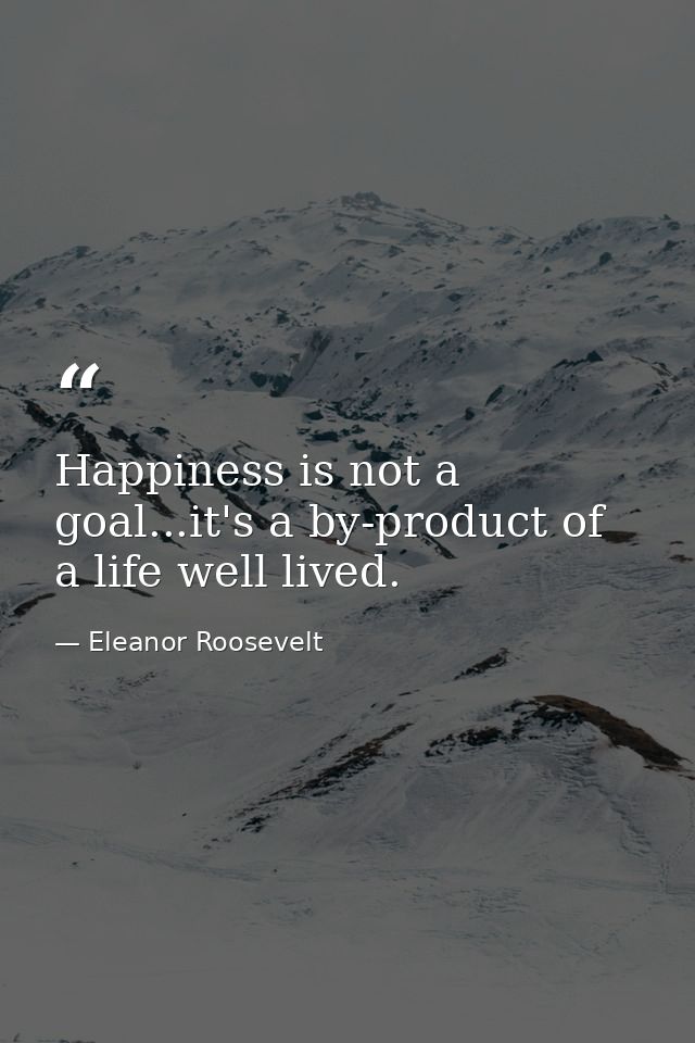 Happiness is not a goal...it's a by-product of a life well lived. — Eleanor Roosevelt