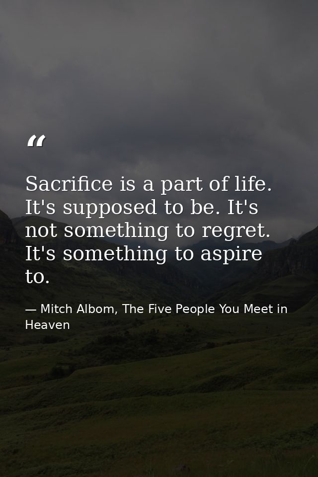 Sacrifice is a part of life. It's supposed to be. It's not something to regret. It's something to aspire to. — Mitch Albom, The Five People You Meet in Heaven