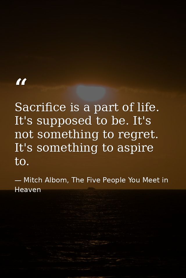 Sacrifice is a part of life. It's supposed to be. It's not something to regret. It's something to aspire to. — Mitch Albom, The Five People You Meet in Heaven