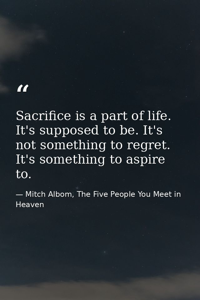 Sacrifice is a part of life. It's supposed to be. It's not something to regret. It's something to aspire to. — Mitch Albom, The Five People You Meet in Heaven