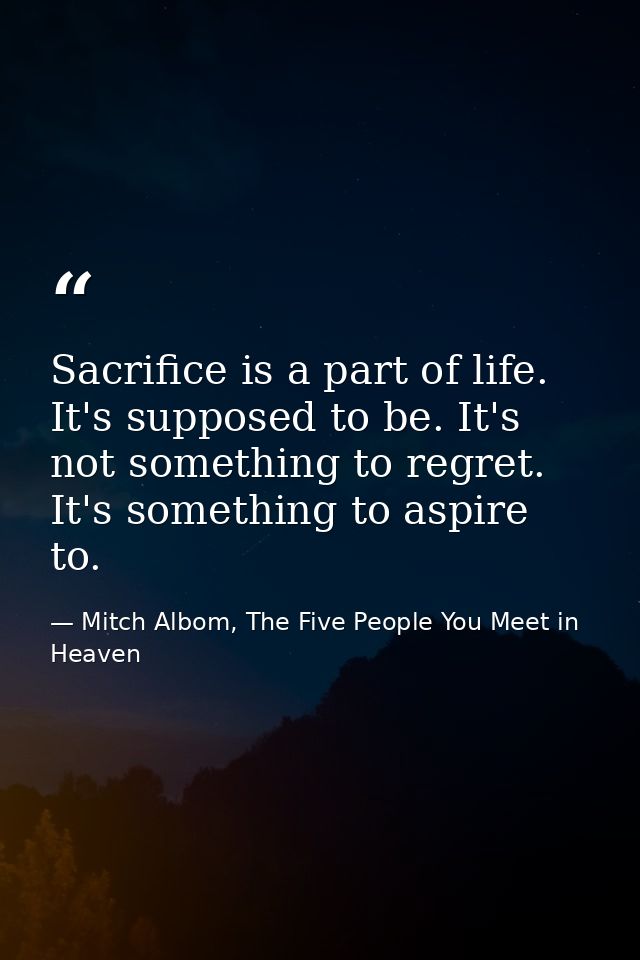 Sacrifice is a part of life. It's supposed to be. It's not something to regret. It's something to aspire to. — Mitch Albom, The Five People You Meet in Heaven