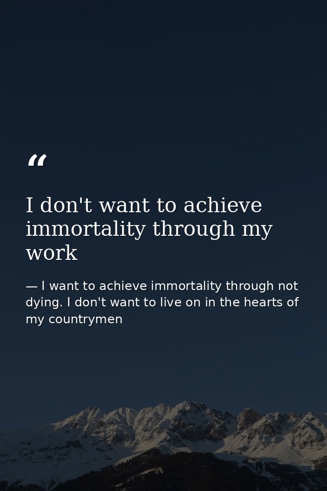 I don't want to achieve immortality through my work — I want to achieve immortality through not dying. I don't want to live on in the hearts of my countrymen