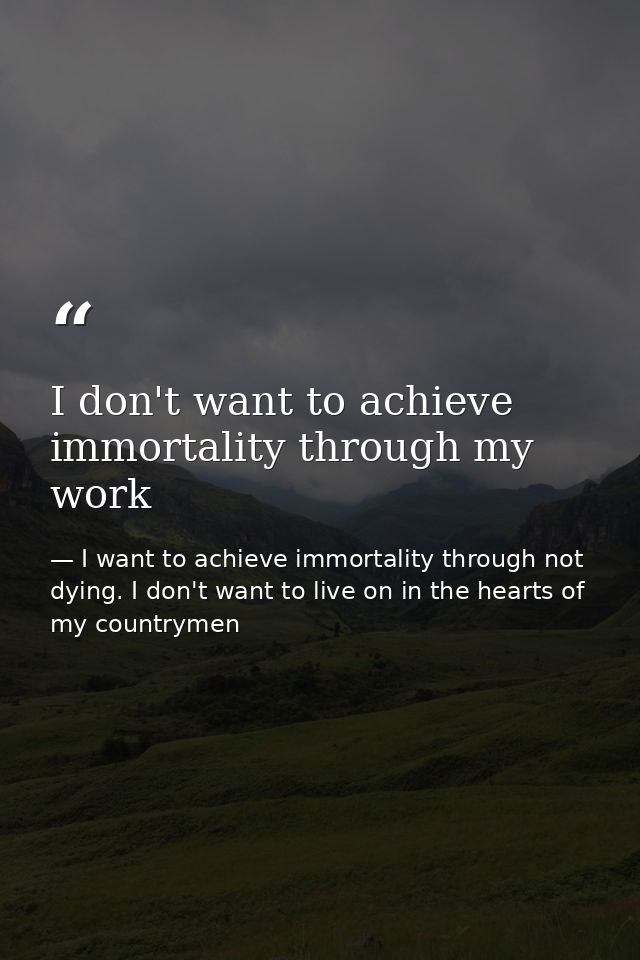 I don't want to achieve immortality through my work — I want to achieve immortality through not dying. I don't want to live on in the hearts of my countrymen