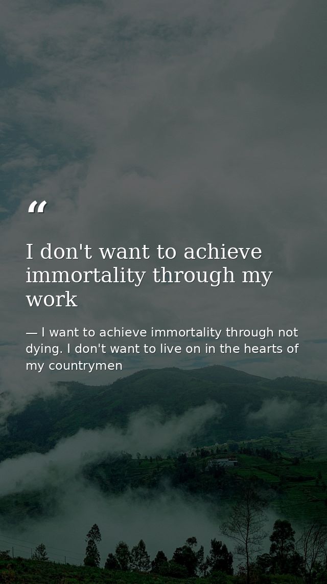 I don't want to achieve immortality through my work — I want to achieve immortality through not dying. I don't want to live on in the hearts of my countrymen