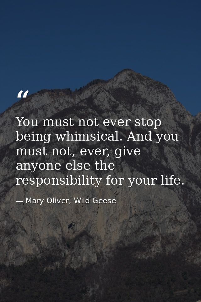 You must not ever stop being whimsical. And you must not, ever, give anyone else the responsibility for your life. — Mary Oliver, Wild Geese