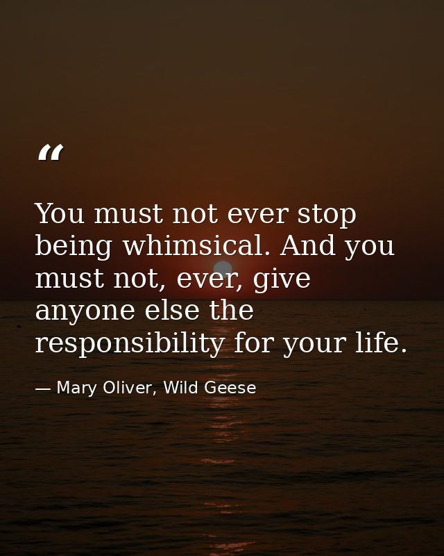 You must not ever stop being whimsical. And you must not, ever, give anyone else the responsibility for your life. — Mary Oliver, Wild Geese