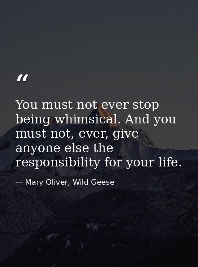 You must not ever stop being whimsical. And you must not, ever, give anyone else the responsibility for your life. — Mary Oliver, Wild Geese