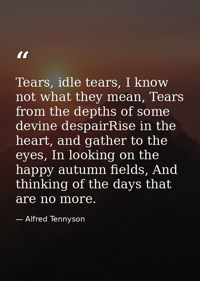 Tears, idle tears, I know not what they mean, Tears from the depths of some devine despairRise in the heart, and gather  — Alfred Tennyson