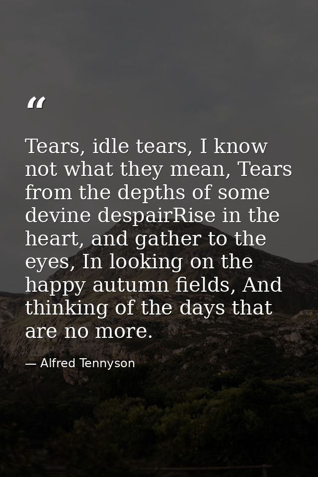 Tears, idle tears, I know not what they mean, Tears from the depths of some devine despairRise in the heart, and gather  — Alfred Tennyson