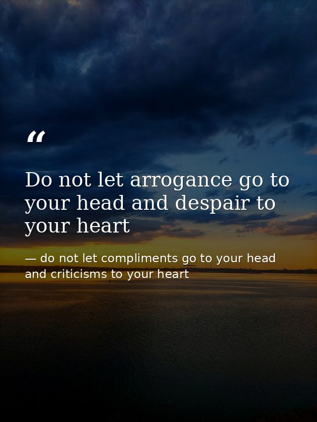 Do not let arrogance go to your head and despair to your heart — do not let compliments go to your head and criticisms to your heart