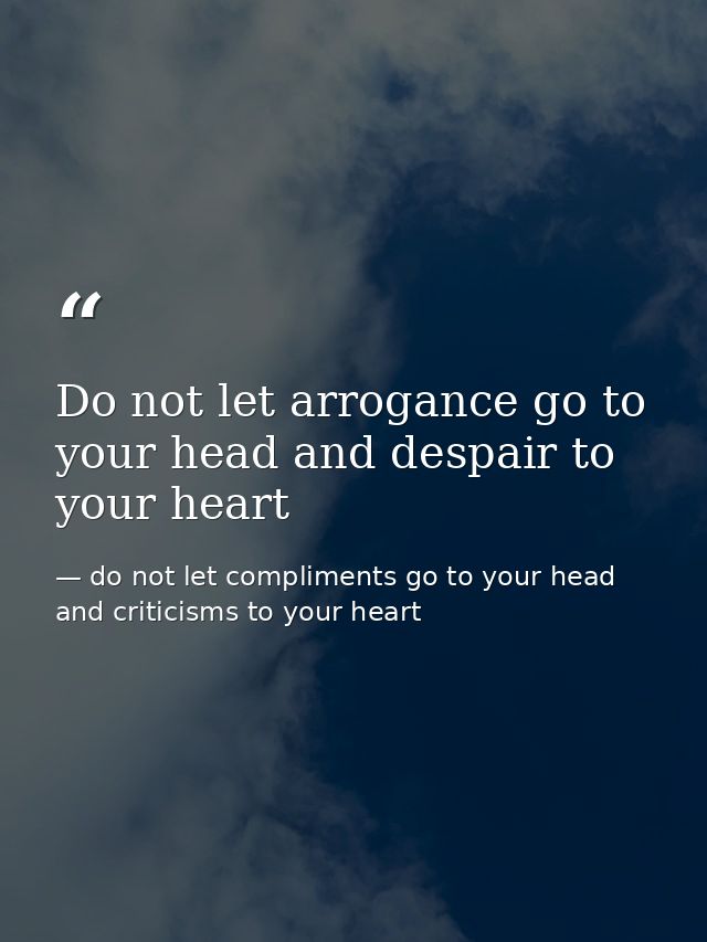 Do not let arrogance go to your head and despair to your heart — do not let compliments go to your head and criticisms to your heart