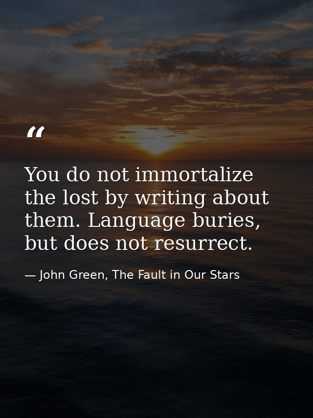 You do not immortalize the lost by writing about them. Language buries, but does not resurrect. — John Green, The Fault in Our Stars
