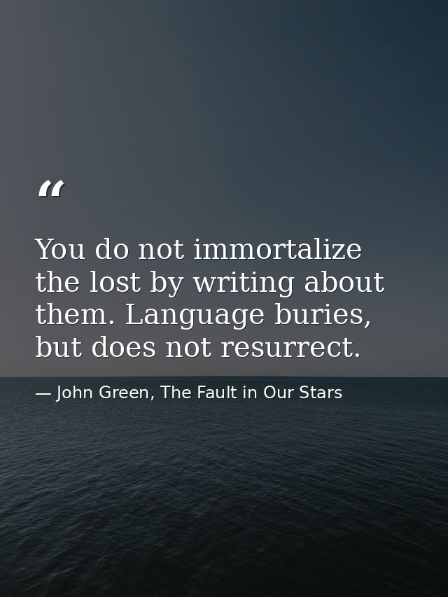 You do not immortalize the lost by writing about them. Language buries, but does not resurrect. — John Green, The Fault in Our Stars