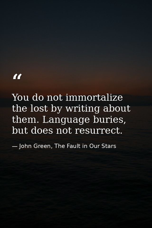 You do not immortalize the lost by writing about them. Language buries, but does not resurrect. — John Green, The Fault in Our Stars