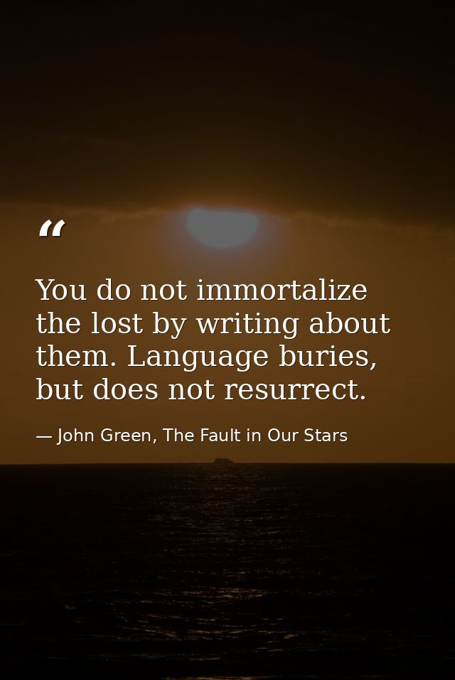 You do not immortalize the lost by writing about them. Language buries, but does not resurrect. — John Green, The Fault in Our Stars