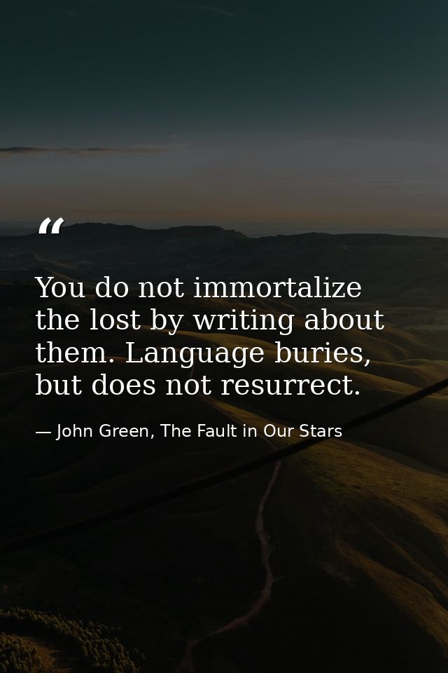 You do not immortalize the lost by writing about them. Language buries, but does not resurrect. — John Green, The Fault in Our Stars
