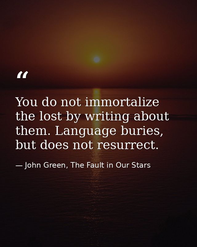 You do not immortalize the lost by writing about them. Language buries, but does not resurrect. — John Green, The Fault in Our Stars