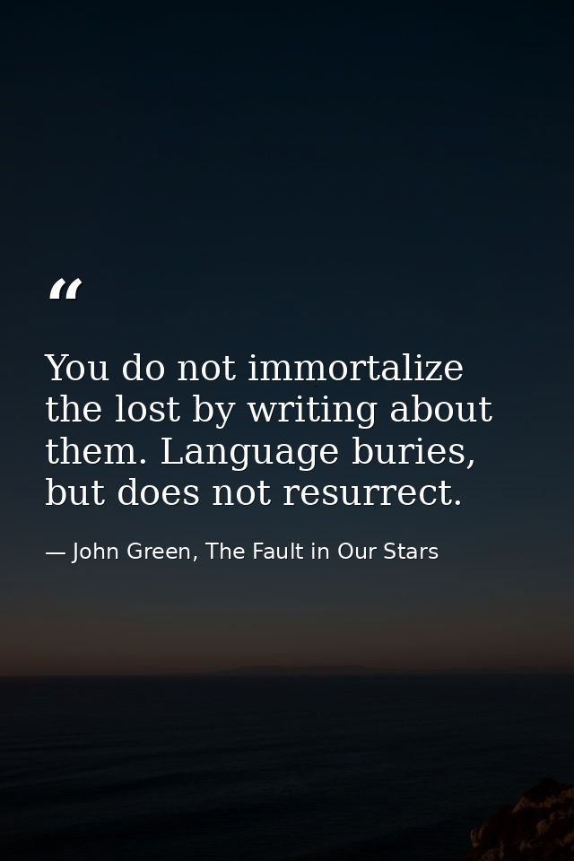 You do not immortalize the lost by writing about them. Language buries, but does not resurrect. — John Green, The Fault in Our Stars
