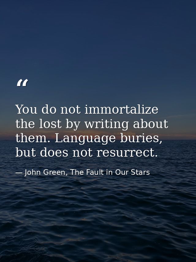 You do not immortalize the lost by writing about them. Language buries, but does not resurrect. — John Green, The Fault in Our Stars