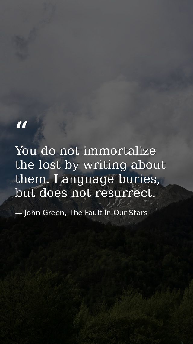 You do not immortalize the lost by writing about them. Language buries, but does not resurrect. — John Green, The Fault in Our Stars
