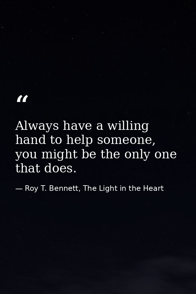 Always have a willing hand to help someone, you might be the only one that does. — Roy T. Bennett, The Light in the Heart