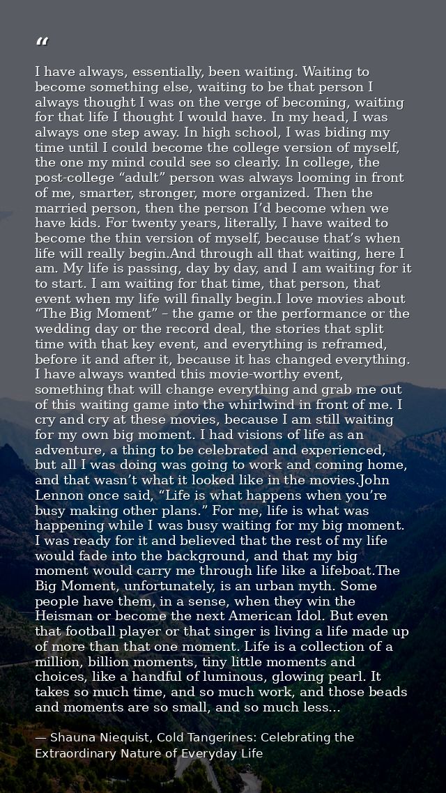I have always, essentially, been waiting. Waiting to become something else, waiting to be that person I always thought I — Shauna Niequist, Cold Tangerines: Celebrating the Extraordinary Nature of Everyday Life