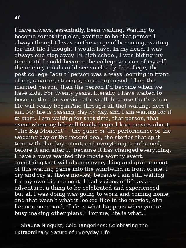 I have always, essentially, been waiting. Waiting to become something else, waiting to be that person I always thought I — Shauna Niequist, Cold Tangerines: Celebrating the Extraordinary Nature of Everyday Life