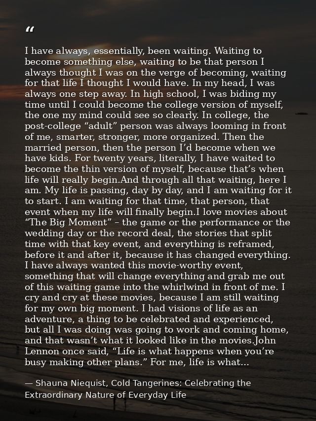 I have always, essentially, been waiting. Waiting to become something else, waiting to be that person I always thought I — Shauna Niequist, Cold Tangerines: Celebrating the Extraordinary Nature of Everyday Life