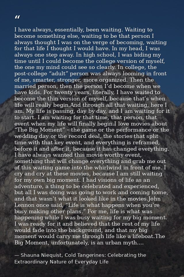 I have always, essentially, been waiting. Waiting to become something else, waiting to be that person I always thought I — Shauna Niequist, Cold Tangerines: Celebrating the Extraordinary Nature of Everyday Life