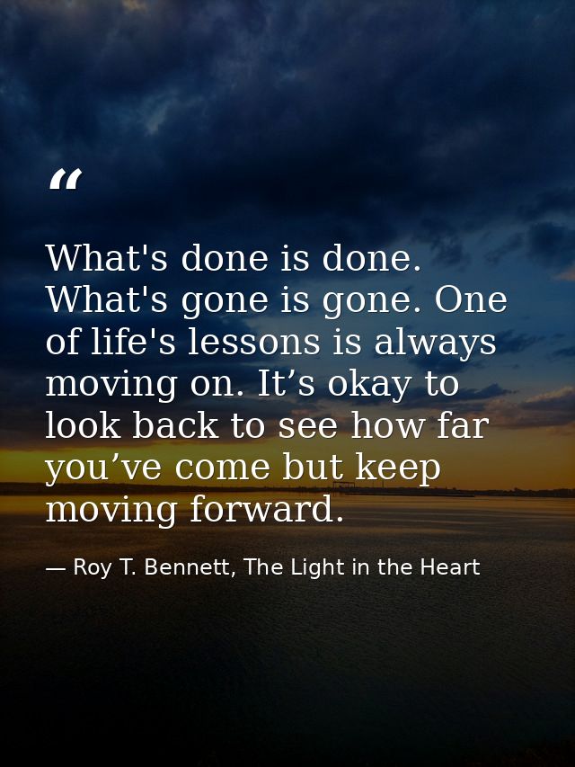 What's done is done. What's gone is gone. One of life's lessons is always moving on. It’s okay to look back to see how f — Roy T. Bennett, The Light in the Heart
