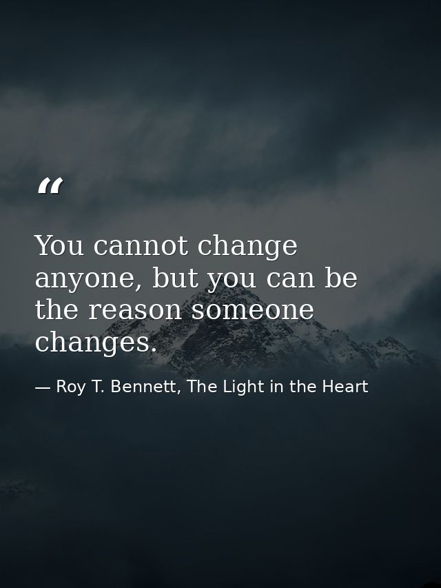 You cannot change anyone, but you can be the reason someone changes. — Roy T. Bennett, The Light in the Heart