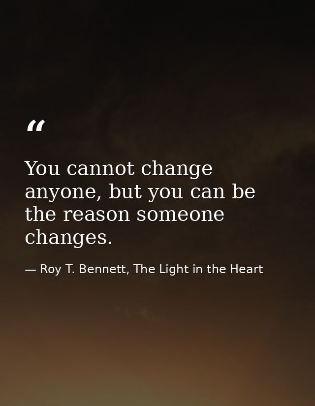 You cannot change anyone, but you can be the reason someone changes. — Roy T. Bennett, The Light in the Heart