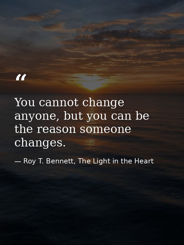 You cannot change anyone, but you can be the reason someone changes. — Roy T. Bennett, The Light in the Heart