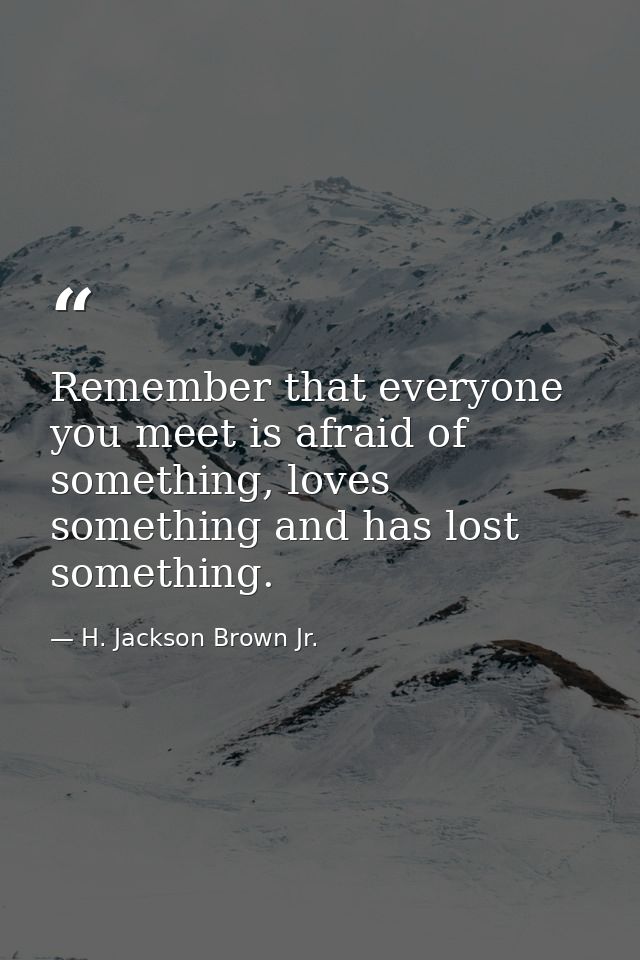 Remember that everyone you meet is afraid of something, loves something and has lost something. — H. Jackson Brown Jr.
