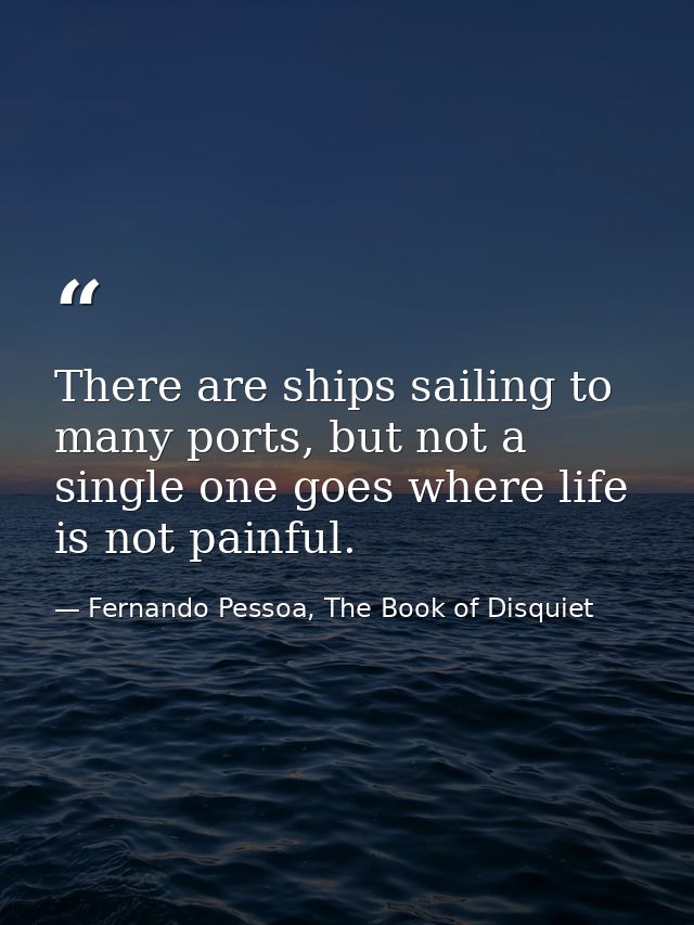 There are ships sailing to many ports, but not a single one goes where life is not painful. — Fernando Pessoa, The Book of Disquiet