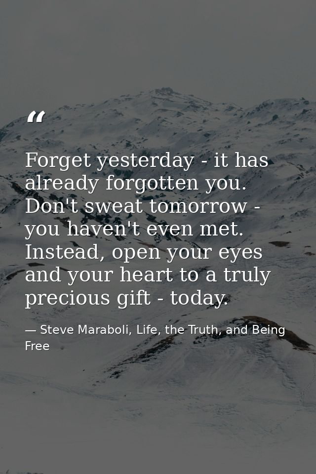 Forget yesterday - it has already forgotten you. Don't sweat tomorrow - you haven't even met. Instead, open your eyes an — Steve Maraboli, Life, the Truth, and Being Free