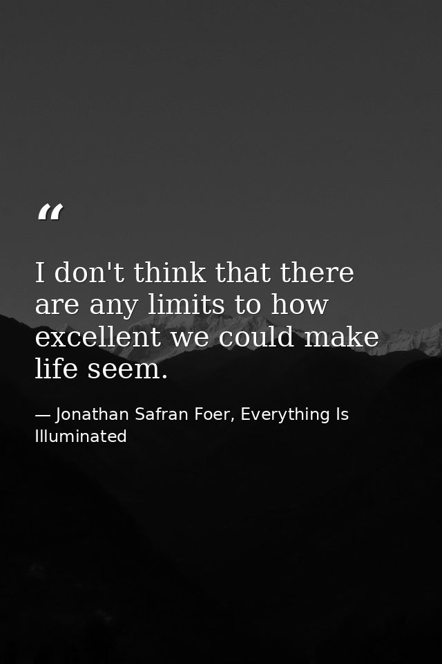 I don't think that there are any limits to how excellent we could make life seem. — Jonathan Safran Foer, Everything Is Illuminated