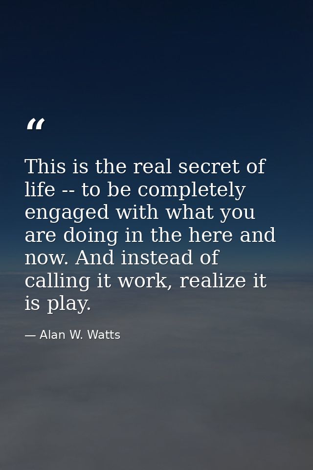 This is the real secret of life -- to be completely engaged with what you are doing in the here and now. And instead of  — Alan W. Watts