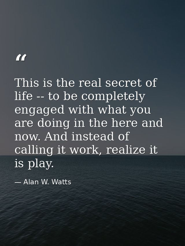 This is the real secret of life -- to be completely engaged with what you are doing in the here and now. And instead of  — Alan W. Watts