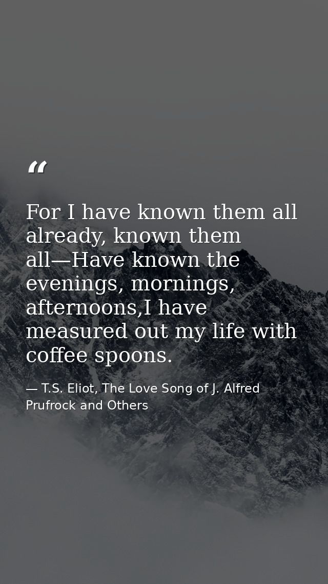 For I have known them all already, known them all—Have known the evenings, mornings, afternoons,I have measured out my l — T.S. Eliot, The Love Song of J. Alfred Prufrock and Others