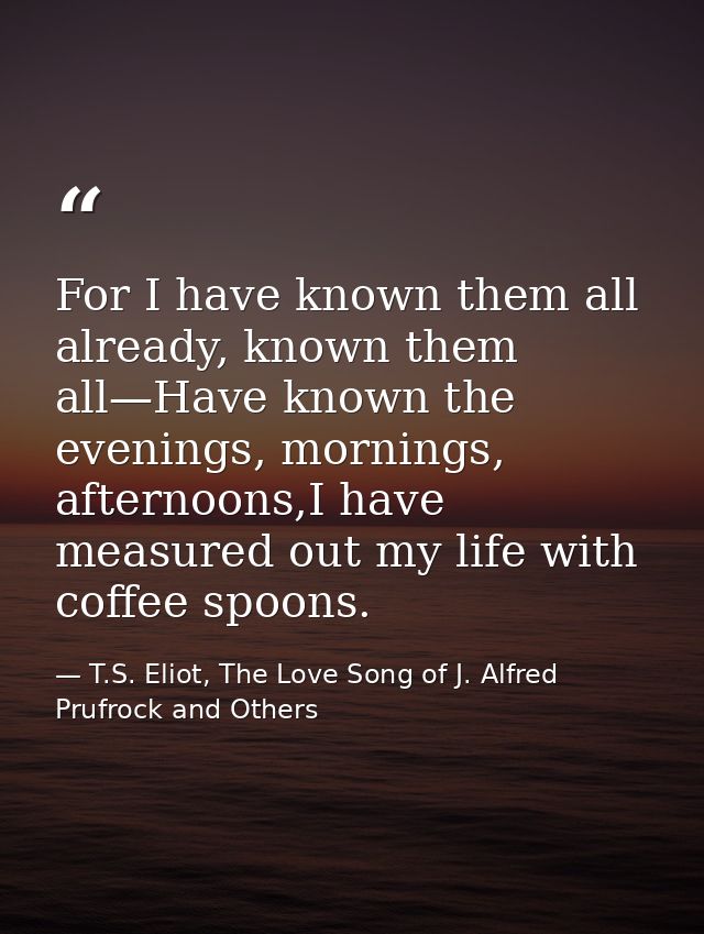 For I have known them all already, known them all—Have known the evenings, mornings, afternoons,I have measured out my l — T.S. Eliot, The Love Song of J. Alfred Prufrock and Others