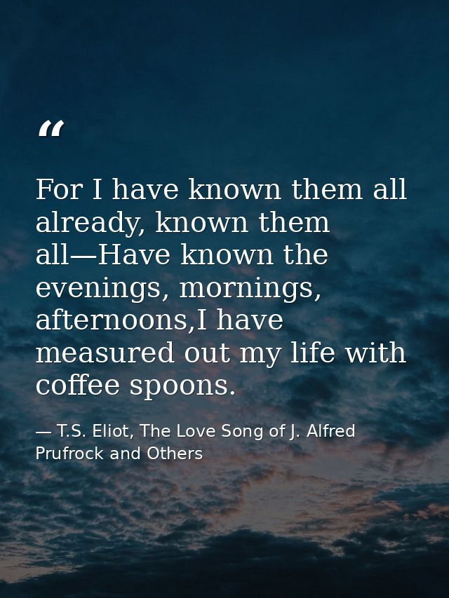 For I have known them all already, known them all—Have known the evenings, mornings, afternoons,I have measured out my l — T.S. Eliot, The Love Song of J. Alfred Prufrock and Others